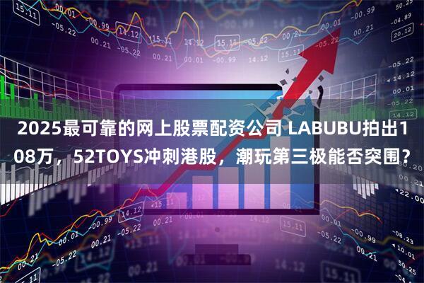 2025最可靠的网上股票配资公司 LABUBU拍出108万，52TOYS冲刺港股，潮玩第三极能否突围？