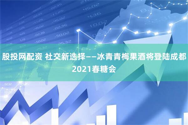 股投网配资 社交新选择——冰青青梅果酒将登陆成都2021春糖会