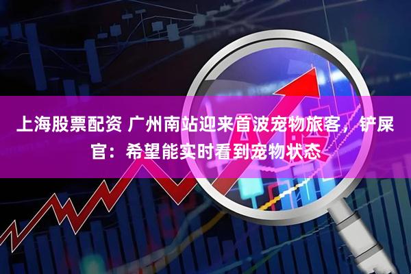 上海股票配资 广州南站迎来首波宠物旅客，铲屎官：希望能实时看到宠物状态