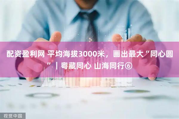 配资盈利网 平均海拔3000米，画出最大“同心圆”｜粤藏同心 山海同行⑥
