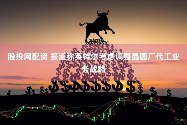 股投网配资 报道称英特尔考虑调整晶圆厂代工业务战略