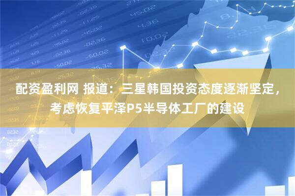 配资盈利网 报道：三星韩国投资态度逐渐坚定，考虑恢复平泽P5半导体工厂的建设