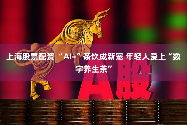 上海股票配资 “AI+”茶饮成新宠 年轻人爱上“数字养生茶”