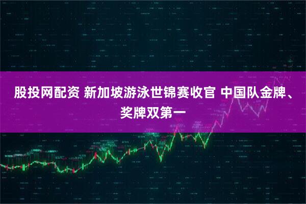 股投网配资 新加坡游泳世锦赛收官 中国队金牌、奖牌双第一