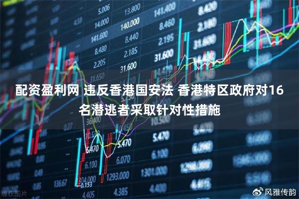 配资盈利网 违反香港国安法 香港特区政府对16名潜逃者采取针对性措施