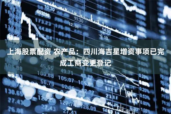 上海股票配资 农产品：四川海吉星增资事项已完成工商变更登记