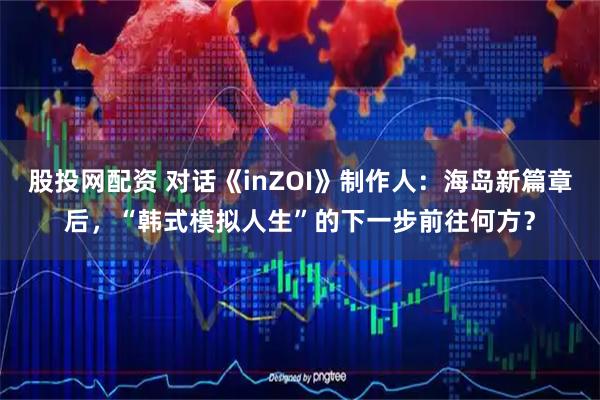 股投网配资 对话《inZOI》制作人：海岛新篇章后，“韩式模拟人生”的下一步前往何方？