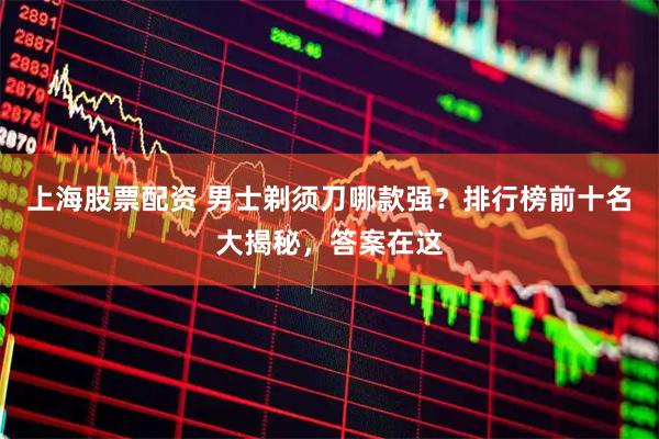 上海股票配资 男士剃须刀哪款强？排行榜前十名大揭秘，答案在这