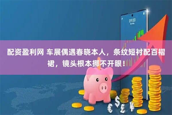 配资盈利网 车展偶遇春晓本人，条纹短衬配百褶裙，镜头根本挪不开眼！