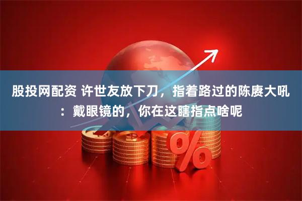 股投网配资 许世友放下刀，指着路过的陈赓大吼：戴眼镜的，你在这瞎指点啥呢