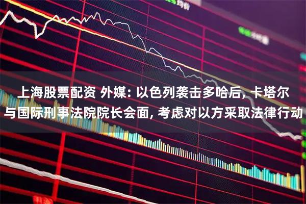 上海股票配资 外媒: 以色列袭击多哈后, 卡塔尔与国际刑事法院院长会面, 考虑对以方采取法律行动