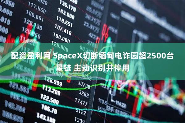 配资盈利网 SpaceX切断缅甸电诈园超2500台星链 主动识别并停用