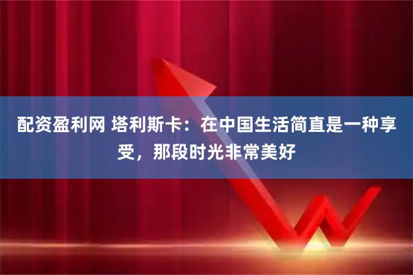 配资盈利网 塔利斯卡：在中国生活简直是一种享受，那段时光非常美好