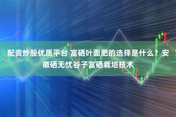 配资炒股优质平台 富硒叶面肥的选择是什么？安徽硒无忧谷子富硒栽培技术